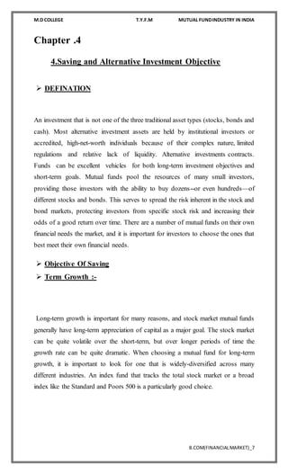 M.D COLLEGE T.Y.F.M MUTUAL FUNDINDUSTRY IN INDIA
B.COM(FINANCIALMARKET)_7
Chapter .4
4.Saving and Alternative Investment Objective
 DEFINATION
An investment that is not one of the three traditional asset types (stocks, bonds and
cash). Most alternative investment assets are held by institutional investors or
accredited, high-net-worth individuals because of their complex nature, limited
regulations and relative lack of liquidity. Alternative investments contracts.
Funds can be excellent vehicles for both long-term investment objectives and
short-term goals. Mutual funds pool the resources of many small investors,
providing those investors with the ability to buy dozens--or even hundreds—of
different stocks and bonds. This serves to spread the risk inherent in the stock and
bond markets, protecting investors from specific stock risk and increasing their
odds of a good return over time. There are a number of mutual funds on their own
financial needs the market, and it is important for investors to choose the ones that
best meet their own financial needs.
 Objective Of Saving
 Term Growth :-
Long-term growth is important for many reasons, and stock market mutual funds
generally have long-term appreciation of capital as a major goal. The stock market
can be quite volatile over the short-term, but over longer periods of time the
growth rate can be quite dramatic. When choosing a mutual fund for long-term
growth, it is important to look for one that is widely-diversified across many
different industries. An index fund that tracks the total stock market or a broad
index like the Standard and Poors 500 is a particularly good choice.
 