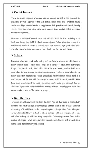 M.D COLLEGE T.Y.F.M MUTUAL FUNDINDUSTRY IN INDIA
B.COM(FINANCIALMARKET)_8
 Current Income:-
There are many investors who need current income as well as the prospect for
long-term growth. Retirees often use mutual funds that hold dividend paying
stocks and high interest bonds to supplement their pension and Social Security
checks. Other investors might use current income funds to stretch their savings or
pay current expenses.
There are a number of mutual funds that provide current income, including bond
funds and funds that hold dividend paying stocks. When choosing a fund it is
important to consider safety as well as yield. For instance, high-yield bond funds
generally pay more than government bond funds, but they are also riskier.
 Safety:-
Investors who want rock solid safety and predictable returns should choose a
money market fund. These funds invest in a variety of short-term instruments
designed to provide safe, predictable interest income. Money market funds are a
good place to hold money between investments, as well as a good place to put
money aside for emergencies. When choosing a money market mutual fund, it is
important to look for one with extremely low costs, under 0.10% if possible. Since
these funds are designed for safety, the yields can be quite low, although they are
still often higher than comparable bank money markets. Keeping your costs low
means you keep more of the money you earn
 Diversification:-
Investors are often advised that they shouldn't "put all their eggs in one basket."
Investors who have too high of a percentage of their assets in one or two stocks can
be severely affected if one of the companies goes belly-up. Most financial experts
say investors should have at least 15 stocks in their portfolios. It takes a lot of time
and effort to keep up with that many companies. Conversely, mutual funds hold a
number of stocks, which gives investors instant diversification and protects them
from a sharp decline in any one holding.
 