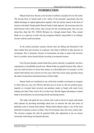 Mutual fund is the better investment plan

                                  INTRODUCTION

        Mutual funds have become a hot favorite of millions of people all over the world.
The driving force of mutual fund is the ‘safety of the principal’ guaranteed, plus the
added advantage of capital appreciation together with the income earned in the form of
interest or dividend. People prefer Mutual Funds to bank deposits, life insurance and even
bond because with a little money, they can get into the investment game. One can own
string blue chips like ITC, TISCO, Reliance etc., through mutual funds. Thus, mutual
funds act as a gateway to enter into big companies hitherto inaccessible to an ordinary
investor with his small investment.



        In the current economic scenario interest rates are falling and fluctuation I the
share market have put investors in confusion. One finds it difficult to take decision on
investment. This is primarily, because of investments are risky in nature and investors
have to consider various factors before investing in investment avenues.


        Over the past decades mutual funds have grown intensely in popularity and have
experienced a Considerable growth rate. Mutual funds are popular because they make it
easy for small investors to invest their money in a diversified pool of securities. As the
mutual fund industry has evolved over the years, there have arisen many questions about
the nature of operations and characteristics of these funds.

        Mutual funds are considered as one of the best available investments as compare
to others they are very cost efficient and also easy to invest in, thus by pooling money
together in a mutual fund, investors can purchase stocks or bonds with much lower
trading costs than if they tried to do it on their own. But the biggest advantage to mutual
funds is diversification, by minimizing risk & maximizing returns.

        The study will guide the new investor who wants to invest in equity and mutual
fund schemes by providing knowledge about how to measure the risk and return of
particular scrip or mutual fund scheme. Mutual fund industry today is one of the most
preferred investment avenues in India. Like all investment, they also carry certain risks.
The investors compare the risks & expected fields after adjustment to tax on various
instrument while taking investments decision.




H.R.I.H.E, Hassan             1
 