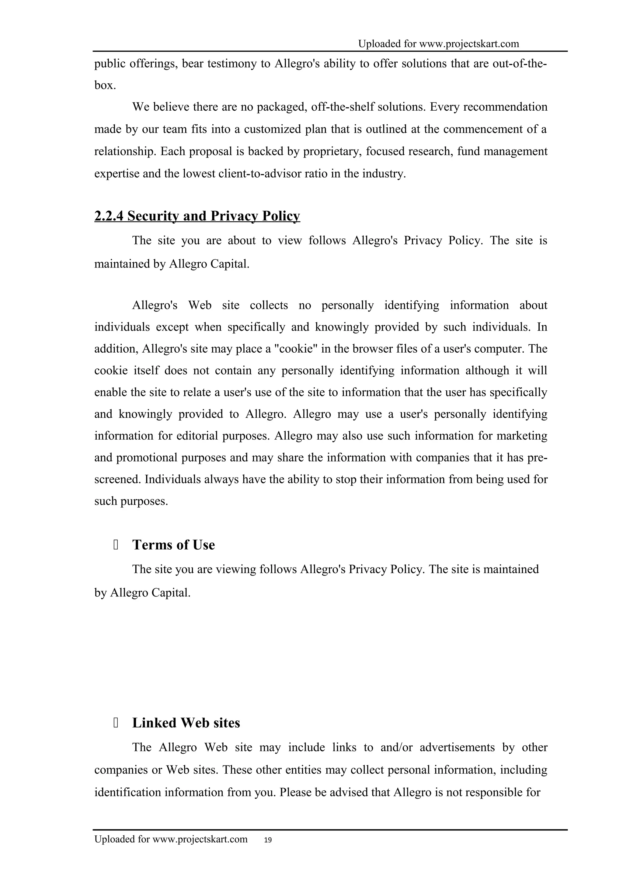 Uploaded for www.projectskart.com
public offerings, bear testimony to Allegro's ability to offer solutions that are out-of-the-
box.
We believe there are no packaged, off-the-shelf solutions. Every recommendation
made by our team fits into a customized plan that is outlined at the commencement of a
relationship. Each proposal is backed by proprietary, focused research, fund management
expertise and the lowest client-to-advisor ratio in the industry.
2.2.4 Security and Privacy Policy
The site you are about to view follows Allegro's Privacy Policy. The site is
maintained by Allegro Capital.
Allegro's Web site collects no personally identifying information about
individuals except when specifically and knowingly provided by such individuals. In
addition, Allegro's site may place a "cookie" in the browser files of a user's computer. The
cookie itself does not contain any personally identifying information although it will
enable the site to relate a user's use of the site to information that the user has specifically
and knowingly provided to Allegro. Allegro may use a user's personally identifying
information for editorial purposes. Allegro may also use such information for marketing
and promotional purposes and may share the information with companies that it has pre-
screened. Individuals always have the ability to stop their information from being used for
such purposes.
 Terms of Use
The site you are viewing follows Allegro's Privacy Policy. The site is maintained
by Allegro Capital.
 Linked Web sites
The Allegro Web site may include links to and/or advertisements by other
companies or Web sites. These other entities may collect personal information, including
identification information from you. Please be advised that Allegro is not responsible for
Uploaded for www.projectskart.com 19
 