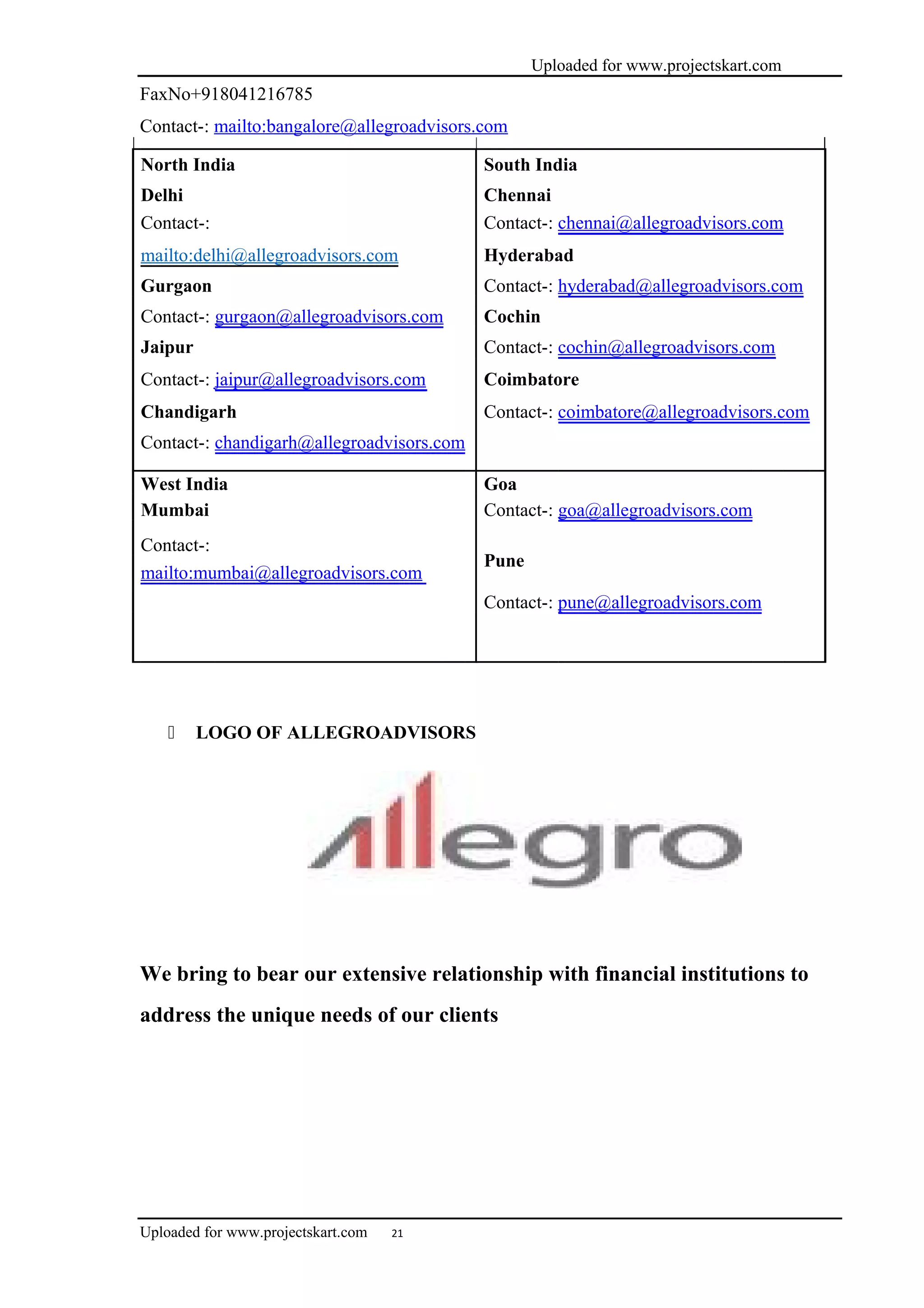 Uploaded for www.projectskart.com
FaxNo+918041216785
Contact-: mailto:bangalore@allegroadvisors.com
North India South India
Delhi Chennai
Contact-: Contact-: chennai@allegroadvisors.com
mailto:delhi@allegroadvisors.com Hyderabad
Gurgaon Contact-: hyderabad@allegroadvisors.com
Contact-: gurgaon@allegroadvisors.com Cochin
Jaipur Contact-: cochin@allegroadvisors.com
Contact-: jaipur@allegroadvisors.com Coimbatore
Chandigarh Contact-: coimbatore@allegroadvisors.com
Contact-: chandigarh@allegroadvisors.com
West India Goa
Mumbai Contact-: goa@allegroadvisors.com
Contact-:
Pune
mailto:mumbai@allegroadvisors.com
Contact-: pune@allegroadvisors.com
 LOGO OF ALLEGROADVISORS
We bring to bear our extensive relationship with financial institutions to
address the unique needs of our clients
Uploaded for www.projectskart.com 21
 