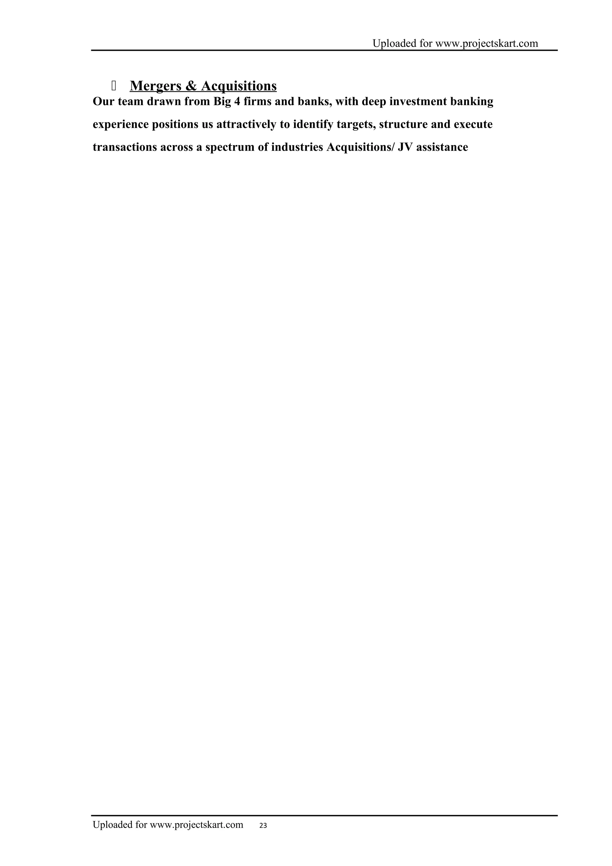 Uploaded for www.projectskart.com
 Mergers & Acquisitions
Our team drawn from Big 4 firms and banks, with deep investment banking
experience positions us attractively to identify targets, structure and execute
transactions across a spectrum of industries Acquisitions/ JV assistance
Uploaded for www.projectskart.com 23
 