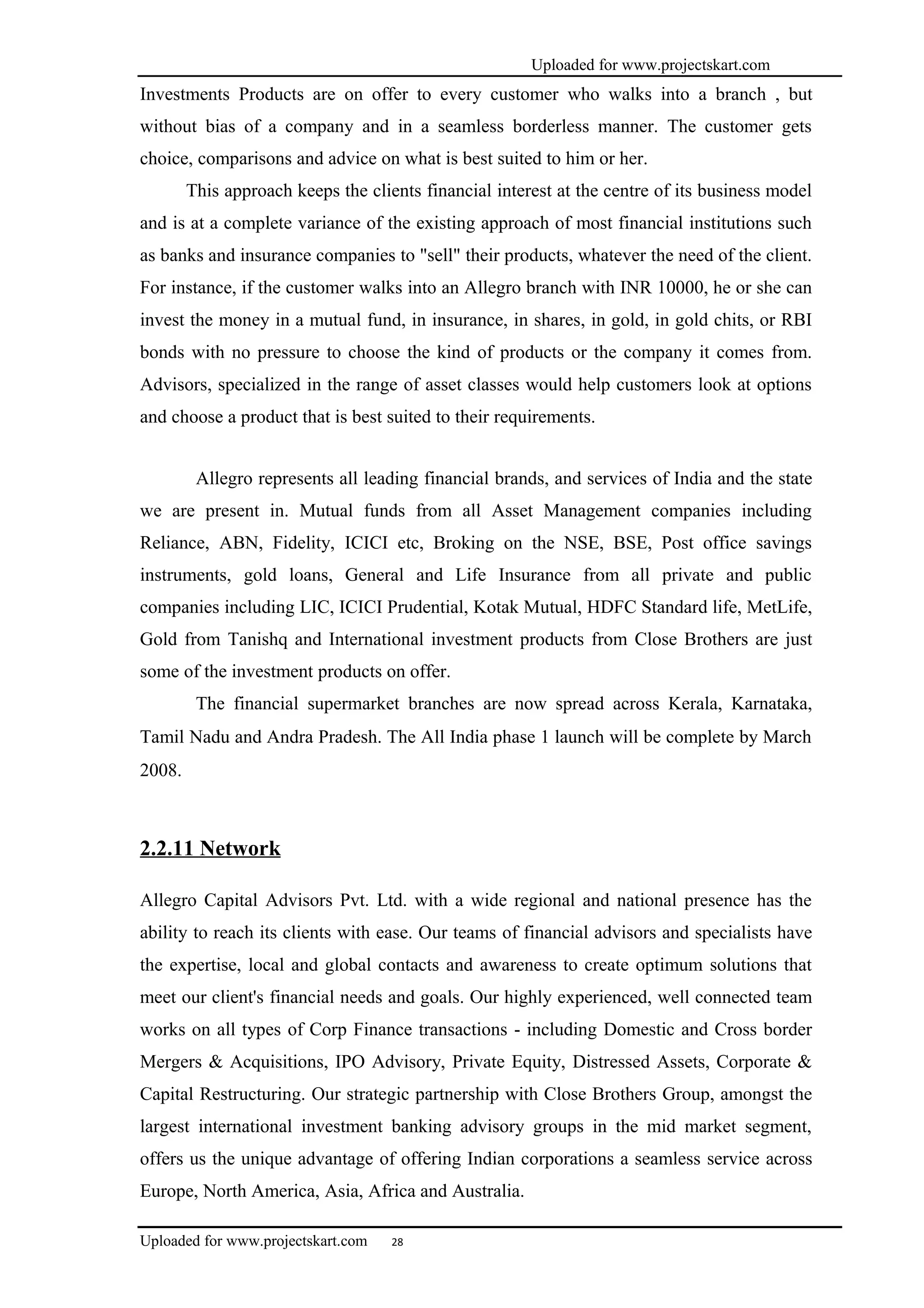 Uploaded for www.projectskart.com
Investments Products are on offer to every customer who walks into a branch , but
without bias of a company and in a seamless borderless manner. The customer gets
choice, comparisons and advice on what is best suited to him or her.
This approach keeps the clients financial interest at the centre of its business model
and is at a complete variance of the existing approach of most financial institutions such
as banks and insurance companies to "sell" their products, whatever the need of the client.
For instance, if the customer walks into an Allegro branch with INR 10000, he or she can
invest the money in a mutual fund, in insurance, in shares, in gold, in gold chits, or RBI
bonds with no pressure to choose the kind of products or the company it comes from.
Advisors, specialized in the range of asset classes would help customers look at options
and choose a product that is best suited to their requirements.
Allegro represents all leading financial brands, and services of India and the state
we are present in. Mutual funds from all Asset Management companies including
Reliance, ABN, Fidelity, ICICI etc, Broking on the NSE, BSE, Post office savings
instruments, gold loans, General and Life Insurance from all private and public
companies including LIC, ICICI Prudential, Kotak Mutual, HDFC Standard life, MetLife,
Gold from Tanishq and International investment products from Close Brothers are just
some of the investment products on offer.
The financial supermarket branches are now spread across Kerala, Karnataka,
Tamil Nadu and Andra Pradesh. The All India phase 1 launch will be complete by March
2008.
2.2.11 Network
Allegro Capital Advisors Pvt. Ltd. with a wide regional and national presence has the
ability to reach its clients with ease. Our teams of financial advisors and specialists have
the expertise, local and global contacts and awareness to create optimum solutions that
meet our client's financial needs and goals. Our highly experienced, well connected team
works on all types of Corp Finance transactions - including Domestic and Cross border
Mergers & Acquisitions, IPO Advisory, Private Equity, Distressed Assets, Corporate &
Capital Restructuring. Our strategic partnership with Close Brothers Group, amongst the
largest international investment banking advisory groups in the mid market segment,
offers us the unique advantage of offering Indian corporations a seamless service across
Europe, North America, Asia, Africa and Australia.
Uploaded for www.projectskart.com 28
 