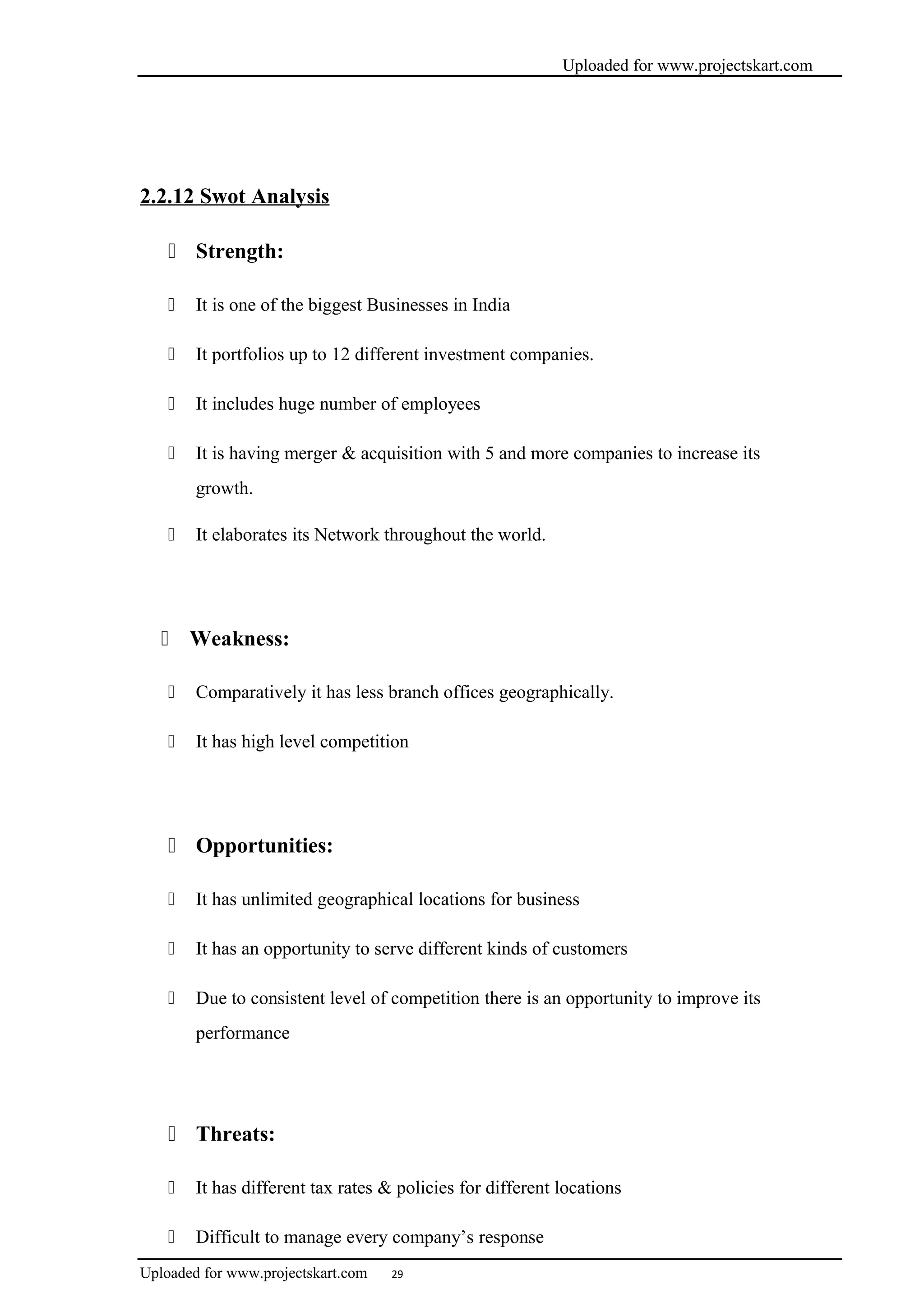 Uploaded for www.projectskart.com
2.2.12 Swot Analysis
 Strength:
 It is one of the biggest Businesses in India
 It portfolios up to 12 different investment companies.
 It includes huge number of employees
 It is having merger & acquisition with 5 and more companies to increase its
growth.
 It elaborates its Network throughout the world.
 Weakness:
 Comparatively it has less branch offices geographically.
 It has high level competition
 Opportunities:
 It has unlimited geographical locations for business
 It has an opportunity to serve different kinds of customers
 Due to consistent level of competition there is an opportunity to improve its
performance
 Threats:
 It has different tax rates & policies for different locations
 Difficult to manage every company’s response
Uploaded for www.projectskart.com 29
 