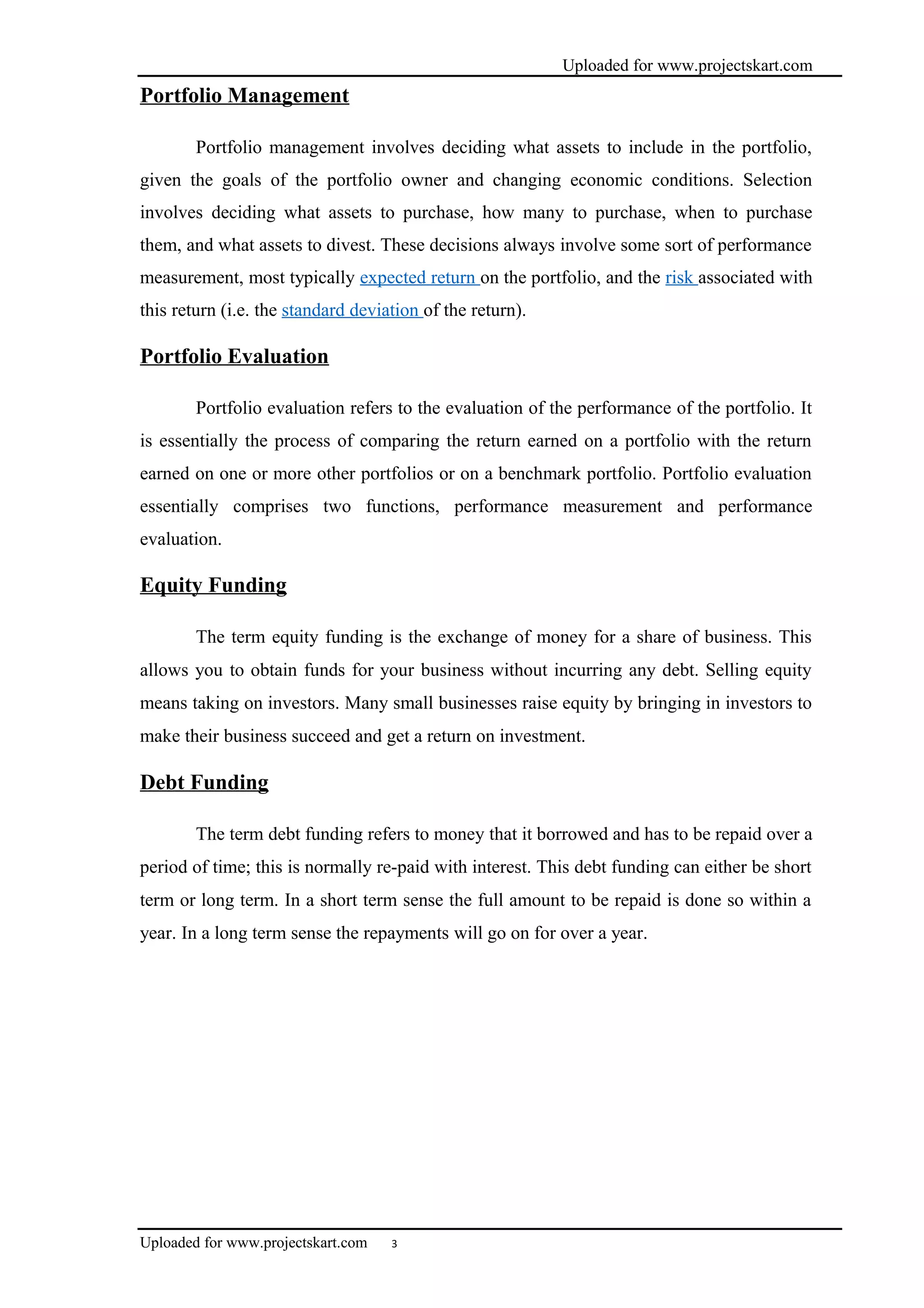 Uploaded for www.projectskart.com
Portfolio Management
Portfolio management involves deciding what assets to include in the portfolio,
given the goals of the portfolio owner and changing economic conditions. Selection
involves deciding what assets to purchase, how many to purchase, when to purchase
them, and what assets to divest. These decisions always involve some sort of performance
measurement, most typically expected return on the portfolio, and the risk associated with
this return (i.e. the standard deviation of the return).
Portfolio Evaluation
Portfolio evaluation refers to the evaluation of the performance of the portfolio. It
is essentially the process of comparing the return earned on a portfolio with the return
earned on one or more other portfolios or on a benchmark portfolio. Portfolio evaluation
essentially comprises two functions, performance measurement and performance
evaluation.
Equity Funding
The term equity funding is the exchange of money for a share of business. This
allows you to obtain funds for your business without incurring any debt. Selling equity
means taking on investors. Many small businesses raise equity by bringing in investors to
make their business succeed and get a return on investment.
Debt Funding
The term debt funding refers to money that it borrowed and has to be repaid over a
period of time; this is normally re-paid with interest. This debt funding can either be short
term or long term. In a short term sense the full amount to be repaid is done so within a
year. In a long term sense the repayments will go on for over a year.
Uploaded for www.projectskart.com 3
 