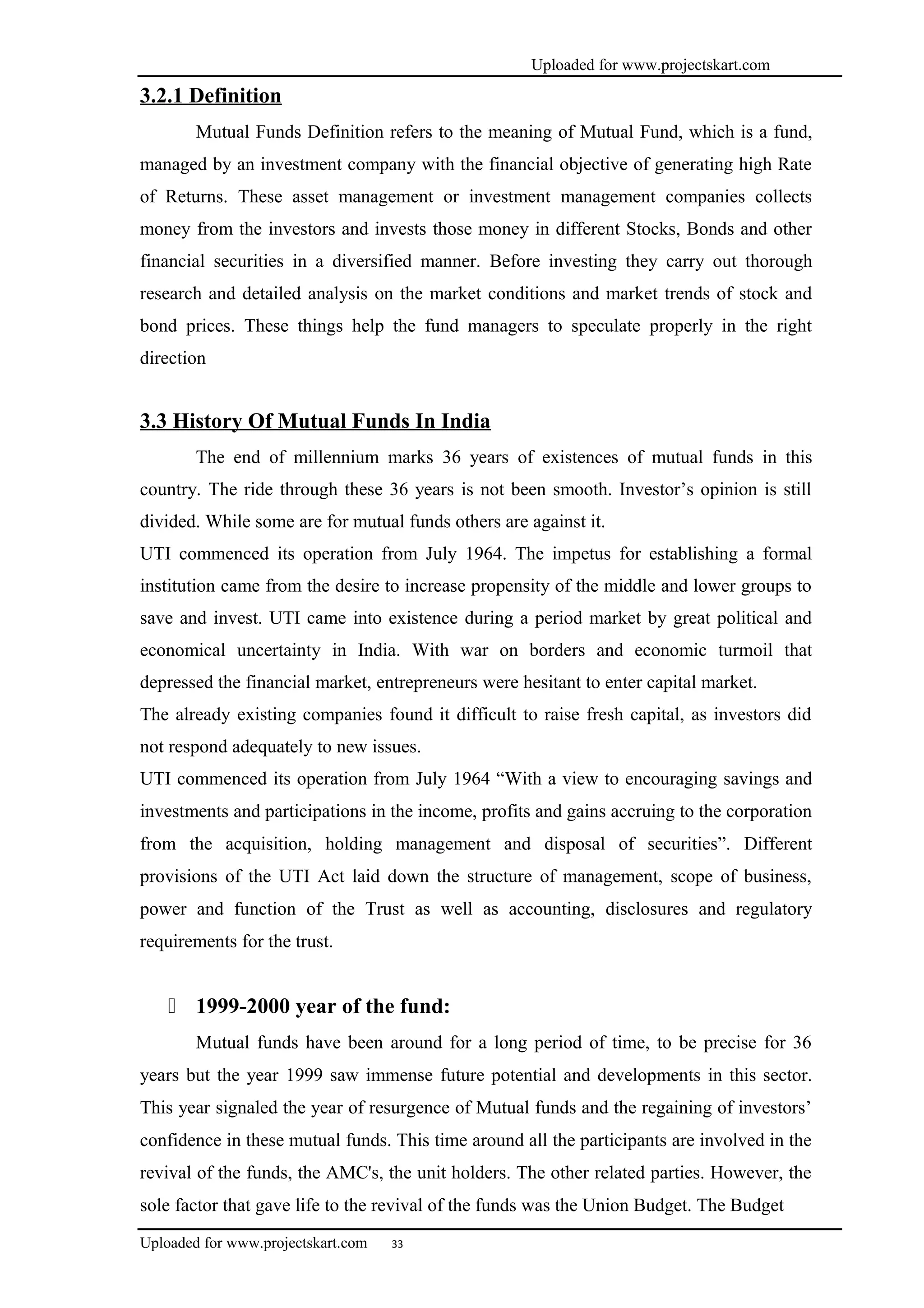 Uploaded for www.projectskart.com
3.2.1 Definition
Mutual Funds Definition refers to the meaning of Mutual Fund, which is a fund,
managed by an investment company with the financial objective of generating high Rate
of Returns. These asset management or investment management companies collects
money from the investors and invests those money in different Stocks, Bonds and other
financial securities in a diversified manner. Before investing they carry out thorough
research and detailed analysis on the market conditions and market trends of stock and
bond prices. These things help the fund managers to speculate properly in the right
direction
3.3 History Of Mutual Funds In India
The end of millennium marks 36 years of existences of mutual funds in this
country. The ride through these 36 years is not been smooth. Investor’s opinion is still
divided. While some are for mutual funds others are against it.
UTI commenced its operation from July 1964. The impetus for establishing a formal
institution came from the desire to increase propensity of the middle and lower groups to
save and invest. UTI came into existence during a period market by great political and
economical uncertainty in India. With war on borders and economic turmoil that
depressed the financial market, entrepreneurs were hesitant to enter capital market.
The already existing companies found it difficult to raise fresh capital, as investors did
not respond adequately to new issues.
UTI commenced its operation from July 1964 “With a view to encouraging savings and
investments and participations in the income, profits and gains accruing to the corporation
from the acquisition, holding management and disposal of securities”. Different
provisions of the UTI Act laid down the structure of management, scope of business,
power and function of the Trust as well as accounting, disclosures and regulatory
requirements for the trust.
 1999-2000 year of the fund:
Mutual funds have been around for a long period of time, to be precise for 36
years but the year 1999 saw immense future potential and developments in this sector.
This year signaled the year of resurgence of Mutual funds and the regaining of investors’
confidence in these mutual funds. This time around all the participants are involved in the
revival of the funds, the AMC's, the unit holders. The other related parties. However, the
sole factor that gave life to the revival of the funds was the Union Budget. The Budget
Uploaded for www.projectskart.com 33
 