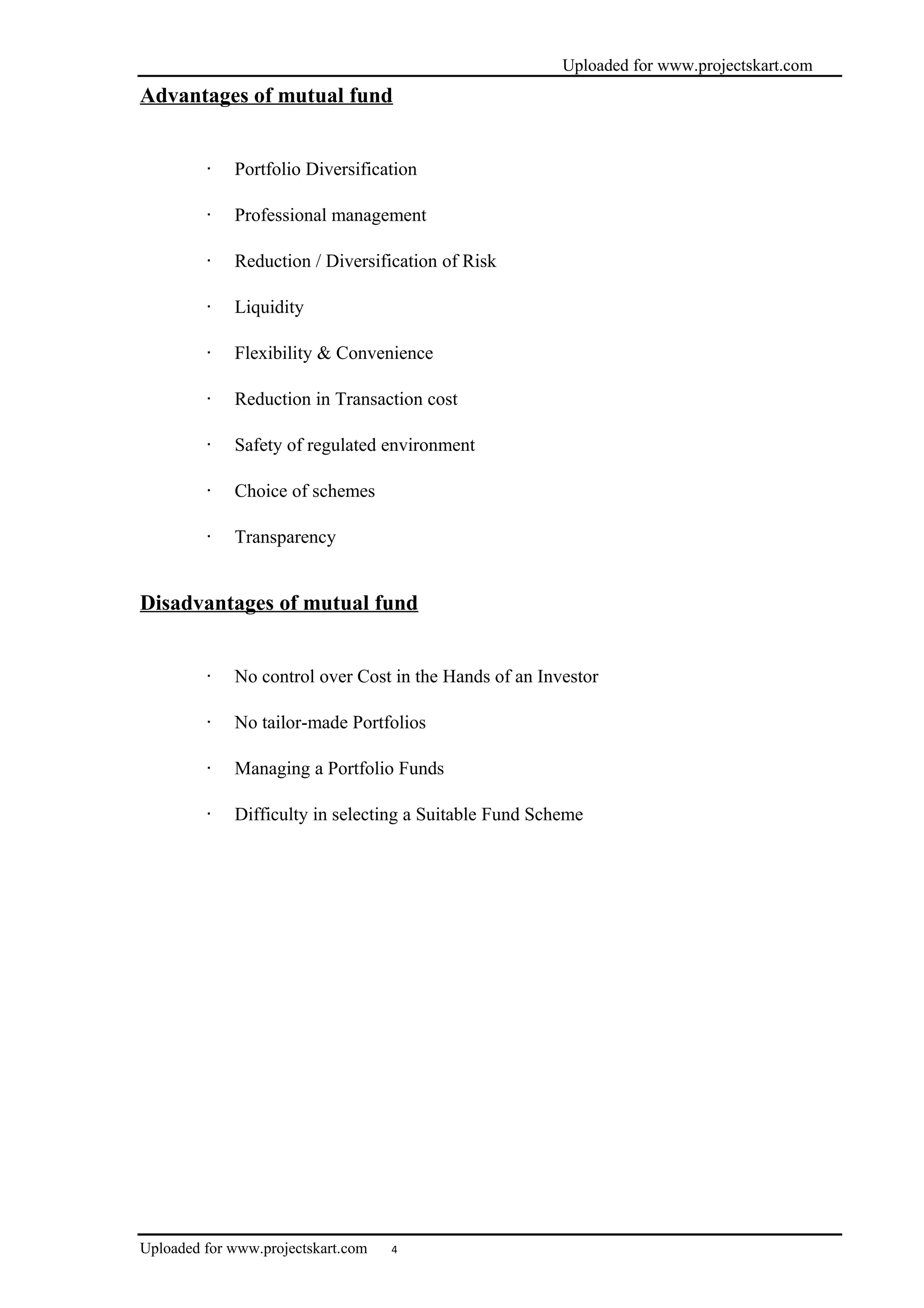 Uploaded for www.projectskart.com
Advantages of mutual fund
· Portfolio Diversification
· Professional management
· Reduction / Diversification of Risk
· Liquidity
· Flexibility & Convenience
· Reduction in Transaction cost
· Safety of regulated environment
· Choice of schemes
· Transparency
Disadvantages of mutual fund
· No control over Cost in the Hands of an Investor
· No tailor-made Portfolios
· Managing a Portfolio Funds
· Difficulty in selecting a Suitable Fund Scheme
Uploaded for www.projectskart.com 4
 