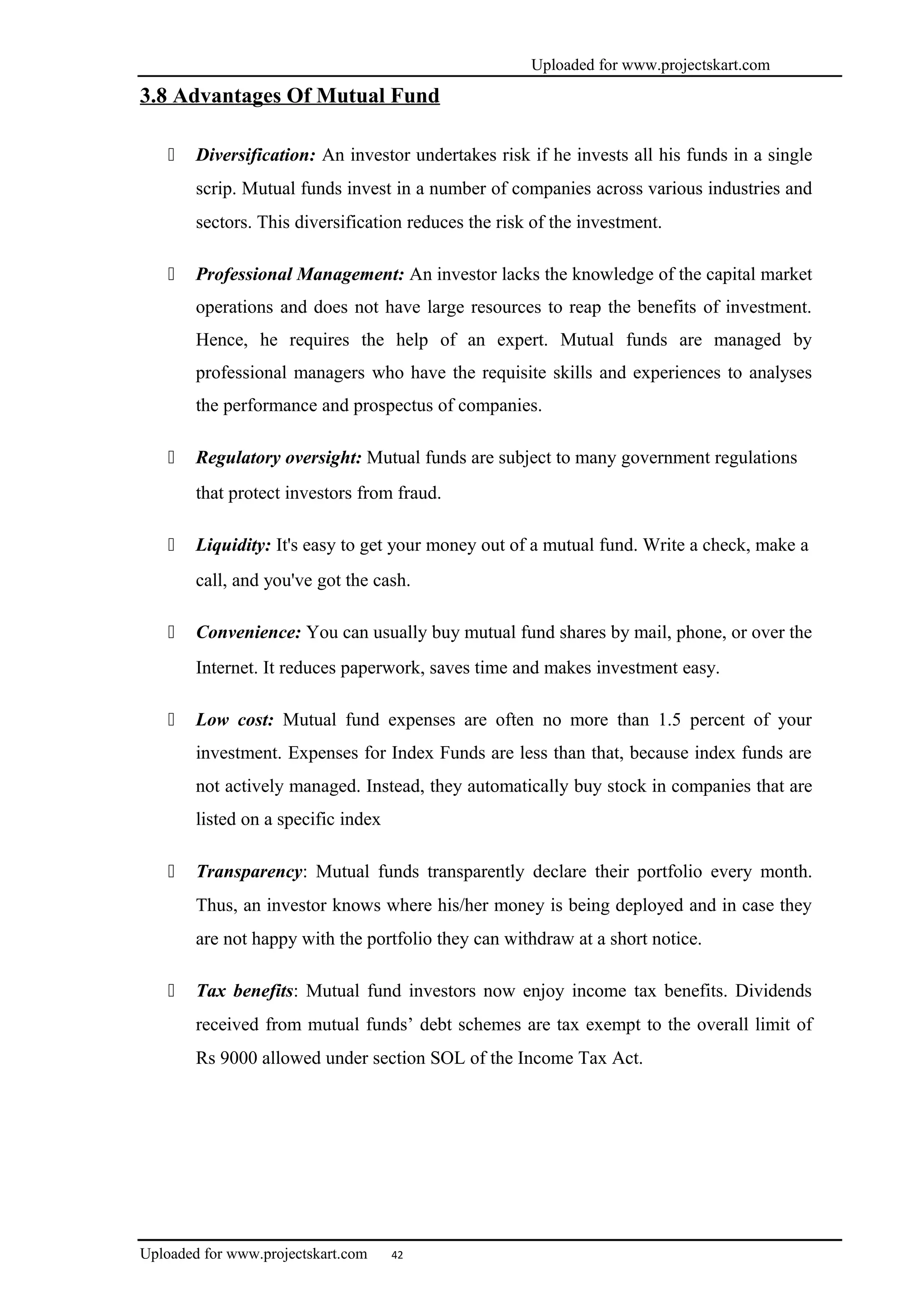 Uploaded for www.projectskart.com
3.8 Advantages Of Mutual Fund
 Diversification: An investor undertakes risk if he invests all his funds in a single
scrip. Mutual funds invest in a number of companies across various industries and
sectors. This diversification reduces the risk of the investment.
 Professional Management: An investor lacks the knowledge of the capital market
operations and does not have large resources to reap the benefits of investment.
Hence, he requires the help of an expert. Mutual funds are managed by
professional managers who have the requisite skills and experiences to analyses
the performance and prospectus of companies.
 Regulatory oversight: Mutual funds are subject to many government regulations
that protect investors from fraud.
 Liquidity: It's easy to get your money out of a mutual fund. Write a check, make a
call, and you've got the cash.
 Convenience: You can usually buy mutual fund shares by mail, phone, or over the
Internet. It reduces paperwork, saves time and makes investment easy.
 Low cost: Mutual fund expenses are often no more than 1.5 percent of your
investment. Expenses for Index Funds are less than that, because index funds are
not actively managed. Instead, they automatically buy stock in companies that are
listed on a specific index
 Transparency: Mutual funds transparently declare their portfolio every month.
Thus, an investor knows where his/her money is being deployed and in case they
are not happy with the portfolio they can withdraw at a short notice.
 Tax benefits: Mutual fund investors now enjoy income tax benefits. Dividends
received from mutual funds’ debt schemes are tax exempt to the overall limit of
Rs 9000 allowed under section SOL of the Income Tax Act.
Uploaded for www.projectskart.com 42
 