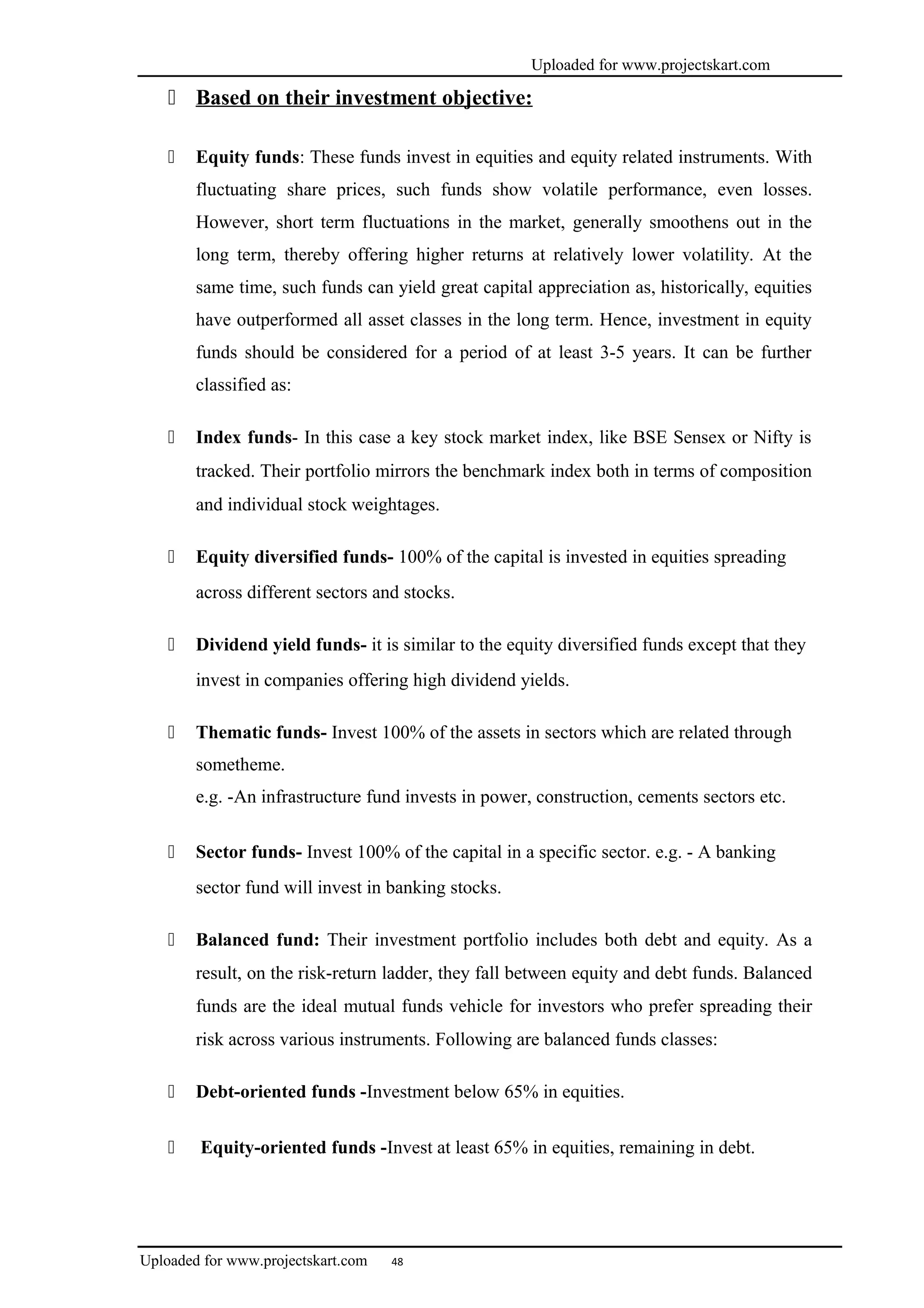 Uploaded for www.projectskart.com
 Based on their investment objective:
 Equity funds: These funds invest in equities and equity related instruments. With
fluctuating share prices, such funds show volatile performance, even losses.
However, short term fluctuations in the market, generally smoothens out in the
long term, thereby offering higher returns at relatively lower volatility. At the
same time, such funds can yield great capital appreciation as, historically, equities
have outperformed all asset classes in the long term. Hence, investment in equity
funds should be considered for a period of at least 3-5 years. It can be further
classified as:
 Index funds- In this case a key stock market index, like BSE Sensex or Nifty is
tracked. Their portfolio mirrors the benchmark index both in terms of composition
and individual stock weightages.
 Equity diversified funds- 100% of the capital is invested in equities spreading
across different sectors and stocks.
 Dividend yield funds- it is similar to the equity diversified funds except that they
invest in companies offering high dividend yields.
 Thematic funds- Invest 100% of the assets in sectors which are related through
sometheme.
e.g. -An infrastructure fund invests in power, construction, cements sectors etc.
 Sector funds- Invest 100% of the capital in a specific sector. e.g. - A banking
sector fund will invest in banking stocks.
 Balanced fund: Their investment portfolio includes both debt and equity. As a
result, on the risk-return ladder, they fall between equity and debt funds. Balanced
funds are the ideal mutual funds vehicle for investors who prefer spreading their
risk across various instruments. Following are balanced funds classes:
 Debt-oriented funds -Investment below 65% in equities.
 Equity-oriented funds -Invest at least 65% in equities, remaining in debt.
Uploaded for www.projectskart.com 48
 