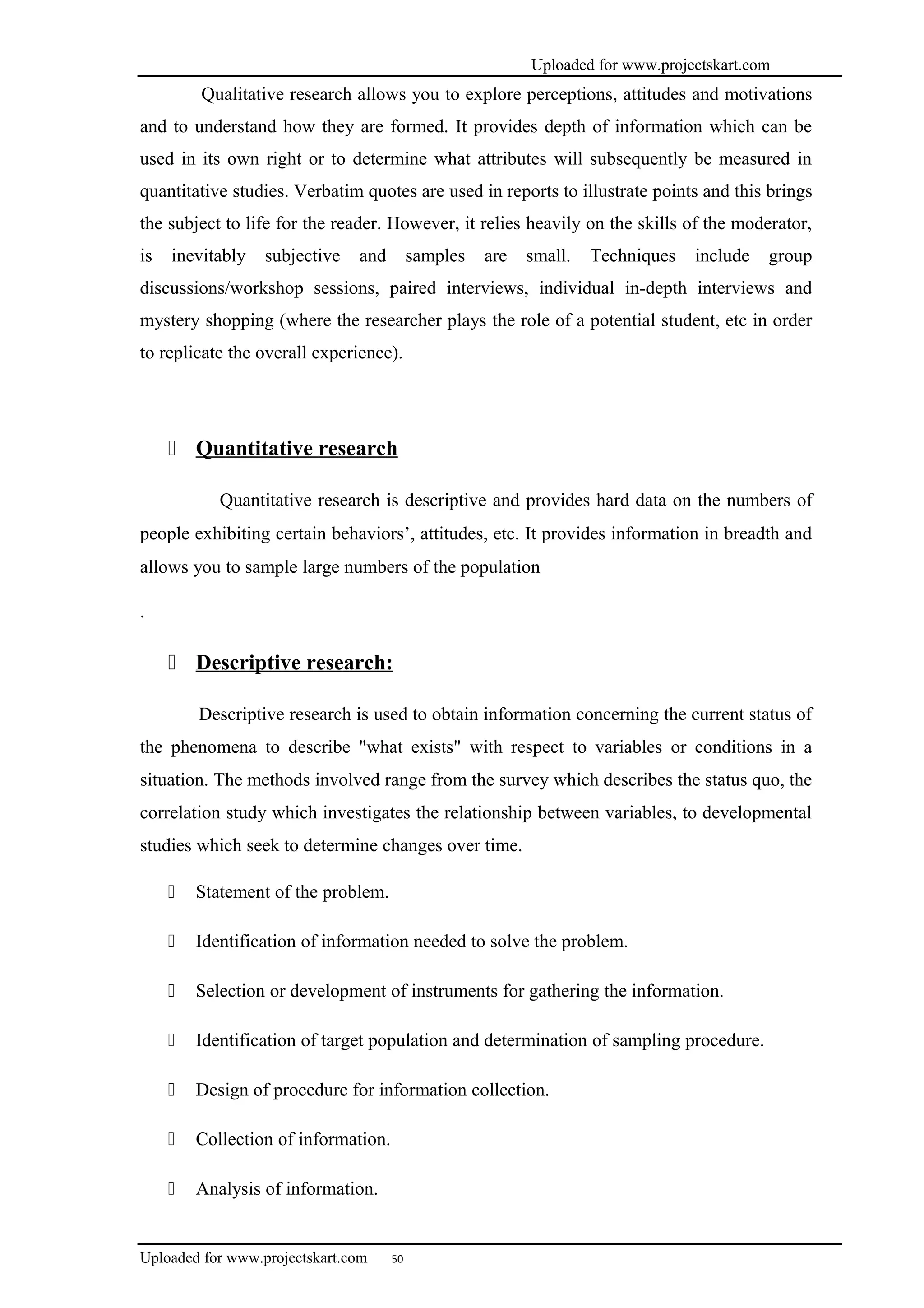 Uploaded for www.projectskart.com
Qualitative research allows you to explore perceptions, attitudes and motivations
and to understand how they are formed. It provides depth of information which can be
used in its own right or to determine what attributes will subsequently be measured in
quantitative studies. Verbatim quotes are used in reports to illustrate points and this brings
the subject to life for the reader. However, it relies heavily on the skills of the moderator,
is inevitably subjective and samples are small. Techniques include group
discussions/workshop sessions, paired interviews, individual in-depth interviews and
mystery shopping (where the researcher plays the role of a potential student, etc in order
to replicate the overall experience).
 Quantitative research
Quantitative research is descriptive and provides hard data on the numbers of
people exhibiting certain behaviors’, attitudes, etc. It provides information in breadth and
allows you to sample large numbers of the population
.
 Descriptive research:
Descriptive research is used to obtain information concerning the current status of
the phenomena to describe "what exists" with respect to variables or conditions in a
situation. The methods involved range from the survey which describes the status quo, the
correlation study which investigates the relationship between variables, to developmental
studies which seek to determine changes over time.
 Statement of the problem.
 Identification of information needed to solve the problem.
 Selection or development of instruments for gathering the information.
 Identification of target population and determination of sampling procedure.
 Design of procedure for information collection.
 Collection of information.
 Analysis of information.
Uploaded for www.projectskart.com 50
 
