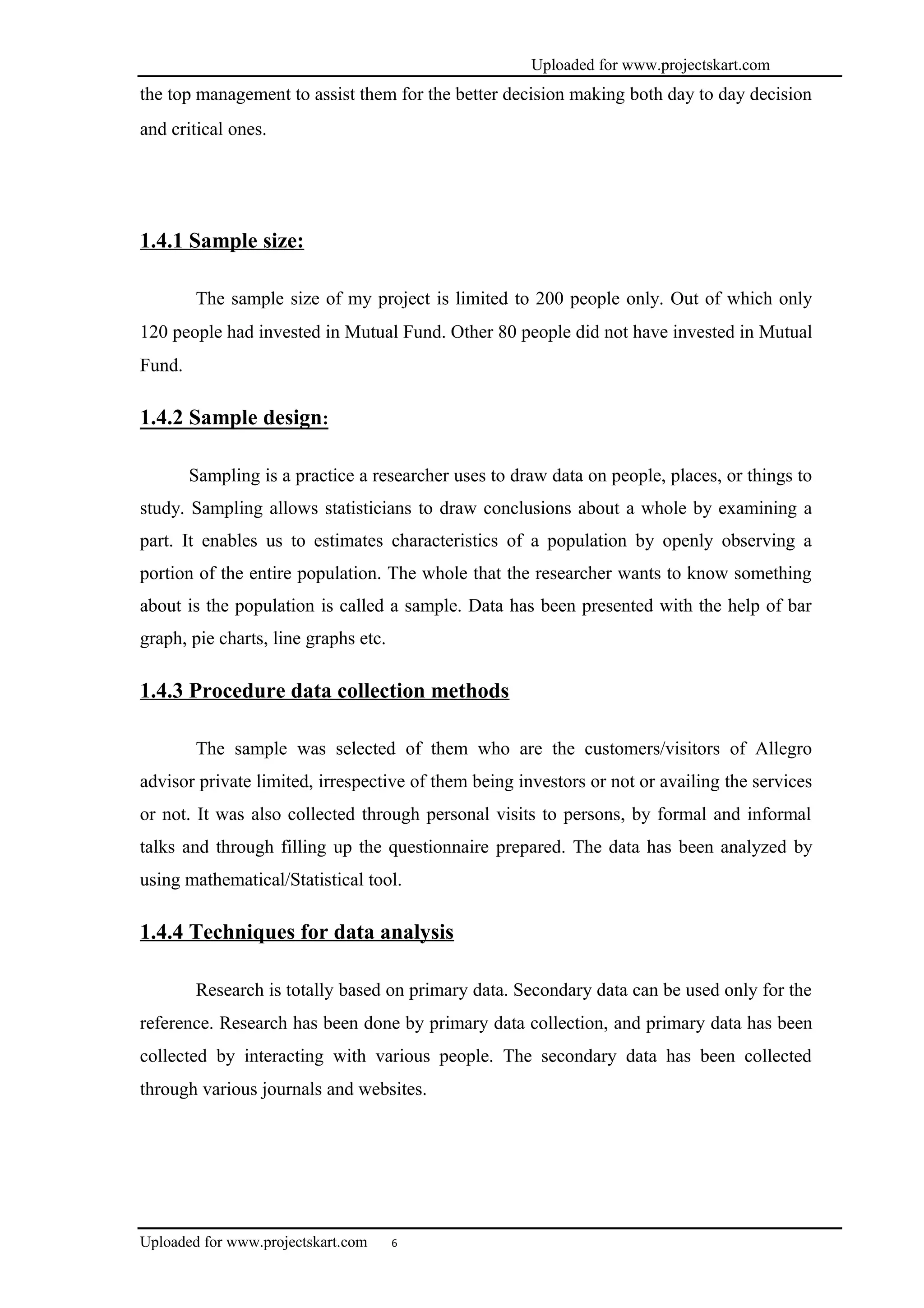 Uploaded for www.projectskart.com
the top management to assist them for the better decision making both day to day decision
and critical ones.
1.4.1 Sample size:
The sample size of my project is limited to 200 people only. Out of which only
120 people had invested in Mutual Fund. Other 80 people did not have invested in Mutual
Fund.
1.4.2 Sample design:
Sampling is a practice a researcher uses to draw data on people, places, or things to
study. Sampling allows statisticians to draw conclusions about a whole by examining a
part. It enables us to estimates characteristics of a population by openly observing a
portion of the entire population. The whole that the researcher wants to know something
about is the population is called a sample. Data has been presented with the help of bar
graph, pie charts, line graphs etc.
1.4.3 Procedure data collection methods
The sample was selected of them who are the customers/visitors of Allegro
advisor private limited, irrespective of them being investors or not or availing the services
or not. It was also collected through personal visits to persons, by formal and informal
talks and through filling up the questionnaire prepared. The data has been analyzed by
using mathematical/Statistical tool.
1.4.4 Techniques for data analysis
Research is totally based on primary data. Secondary data can be used only for the
reference. Research has been done by primary data collection, and primary data has been
collected by interacting with various people. The secondary data has been collected
through various journals and websites.
Uploaded for www.projectskart.com 6
 
