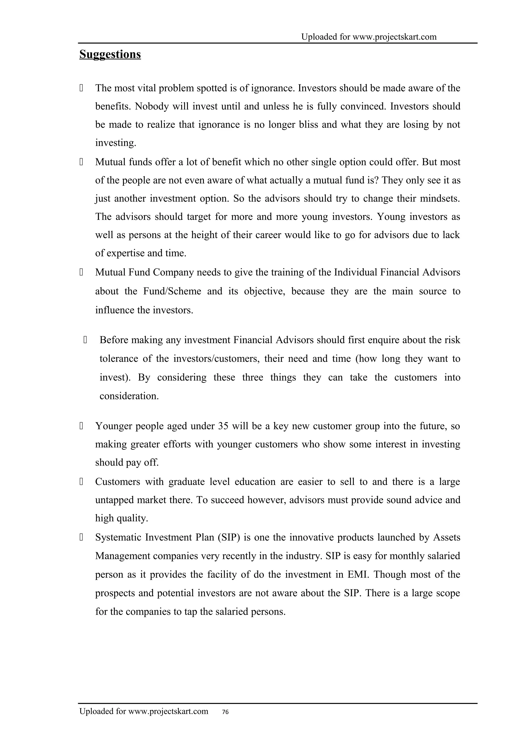 Uploaded for www.projectskart.com
Suggestions
 The most vital problem spotted is of ignorance. Investors should be made aware of the
benefits. Nobody will invest until and unless he is fully convinced. Investors should
be made to realize that ignorance is no longer bliss and what they are losing by not
investing.
 Mutual funds offer a lot of benefit which no other single option could offer. But most
of the people are not even aware of what actually a mutual fund is? They only see it as
just another investment option. So the advisors should try to change their mindsets.
The advisors should target for more and more young investors. Young investors as
well as persons at the height of their career would like to go for advisors due to lack
of expertise and time.
 Mutual Fund Company needs to give the training of the Individual Financial Advisors
about the Fund/Scheme and its objective, because they are the main source to
influence the investors.
 Before making any investment Financial Advisors should first enquire about the risk
tolerance of the investors/customers, their need and time (how long they want to
invest). By considering these three things they can take the customers into
consideration.
 Younger people aged under 35 will be a key new customer group into the future, so
making greater efforts with younger customers who show some interest in investing
should pay off.
 Customers with graduate level education are easier to sell to and there is a large
untapped market there. To succeed however, advisors must provide sound advice and
high quality.
 Systematic Investment Plan (SIP) is one the innovative products launched by Assets
Management companies very recently in the industry. SIP is easy for monthly salaried
person as it provides the facility of do the investment in EMI. Though most of the
prospects and potential investors are not aware about the SIP. There is a large scope
for the companies to tap the salaried persons.
Uploaded for www.projectskart.com 76
 