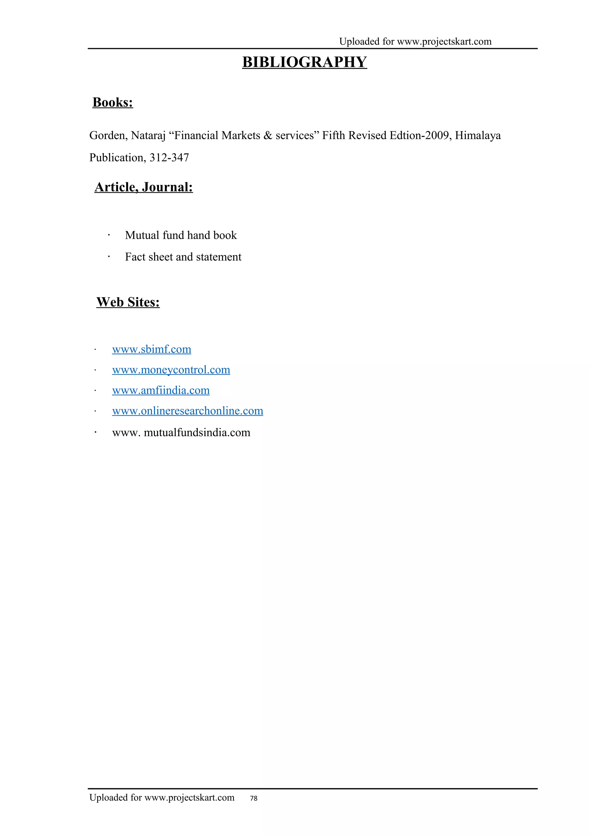 Uploaded for www.projectskart.com
BIBLIOGRAPHY
Books:
Gorden, Nataraj “Financial Markets & services” Fifth Revised Edtion-2009, Himalaya
Publication, 312-347
Article, Journal:
· Mutual fund hand book
· Fact sheet and statement
Web Sites:
· www.sbimf.com
· www.moneycontrol.com
· www.amfiindia.com
· www.onlineresearchonline.com
· www. mutualfundsindia.com
Uploaded for www.projectskart.com 78
 