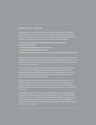 INVESTMENT LESSONS
This analysis of US mutual fund industry performance casts doubt on the ability
of investors to form a winning long-term strategy by picking outperforming funds
based on past returns. It also raises questions about the effectiveness of investment
strategies that attempt to add value by identifying mispriced securities.
For the periods examined, mutual funds failed to deliver on most
investors’ expectations.
	 Outperforming funds were in the minority.
	 Strong track records failed to persist.
	 High costs and excessive turnover may have contributed to underperformance.
Despite this evidence, many investors continue searching for winning mutual funds
and look to past performance as the main criterion for evaluating a manager’s future
potential. In their pursuit of returns, many investors surrender value to the high costs
of owning the mutual funds.
These results are consistent with a market equilibrium view of investing. Intense
market competition drives securities prices to fair value, making it difficult to
persistently add value by identifying mispriced securities. Despite the best efforts
of many professionals working in the industry, the vast majority of funds fail to
deliver on the promise of outperformance.
The strong evidence of underperformance among US mutual funds points to an
important guiding investment principle: The capital markets do a good job of
pricing securities, which makes beating benchmarks (and other investors) quite
difficult. Moreover, fund managers face additional barriers as they try to outperform
the market.
Choosing a long-term winner involves more than seeking out funds with a successful
track record, as past performance offers no guarantee of a successful investment
outcome in the future. Investors should consider other variables, including a mutual
fund’s underlying market philosophy, investment objectives, and strategy. Also
consider a mutual fund’s total costs, including trading costs, which may be impacted
by the manager’s approach.

 