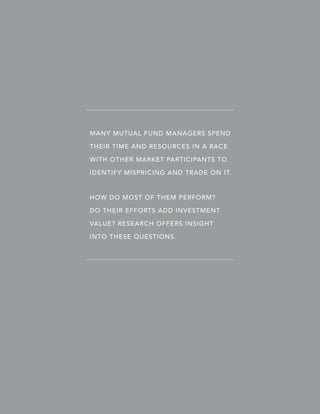 MANY MUTUAL FUND MANAGERS SPEND
THEIR TIME AND RESOURCES IN A RACE
WITH OTHER MARKET PARTICIPANTS TO
IDENTIFY MISPRICING AND TRADE ON IT.

HOW DO MOST OF THEM PERFORM?
DO THEIR EFFORTS ADD INVESTMENT
VALUE? RESEARCH OFFERS INSIGHT
INTO THESE QUESTIONS.

 