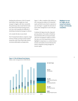 Studying the performance of the US mutual
fund industry offers insight into a fund
manager’s struggle to add value consistently.
The performance data reveals that few funds
have delivered benchmark-beating returns
over time, and it quantifies the difficulty of
identifying winning fund managers in advance.
Let’s consider the data in more detail.
The US mutual fund industry comprises a large
universe of funds covering securities markets
around the world. These funds reflect diverse
investment philosophies and approaches.

Figure 1.1 offers a snapshot of the industry in
2012, showing the number of US-domiciled
equity and fixed income funds in operation at
year-end. Figure 1.2 graphs the total value of
assets under management in each of the past
10 years.

Weighing in at over
$11 trillion, the US
mutual fund industry
is large—and intensely
competitive.

Combined, the figures describe a large and
growing industry. The number of funds has
increased almost 50% over the past decade,
with assets exceeding $11 trillion as of 2012.
The sheer size of the mutual fund universe
highlights its importance as a conduit between
investors and markets, but also illustrates the
intense competition among managers for
investor capital.

3

Figure 1.2 The US Mutual Fund Industry
Assets under management (in USD billions)
$11,051 Total

$5,561
US Equities

$1,239
International Equities
$755
Emerging Equities

$3,188
US Fixed Income
$308
Global Fixed Income
2003 2004 2005 2006 2007 2008 2009 2010 2011

2012

 