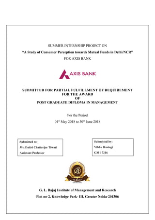 SUMMER INTERNSHIP PROJECT ON
“A Study of Consumer Perception towards Mutual Funds in Delhi/NCR”
FOR AXIS BANK
SUBMITTED FOR PARTIAL FULFILLMENT OF REQUIREMENT
FOR THE AWARD
OF
POST GRADUATE DIPLOMA IN MANAGEMENT
For the Period
01st
May 2018 to 30th
June 2018
G. L. Bajaj Institute of Management and Research
Plot no-2, Knowledge Park- III, Greater Noida-201306
Submitted to:
Ms. Daitri Chatterjee Tiwari
Assistant Professor
Submitted by:
Vibhu Rastogi
GM 17216
 