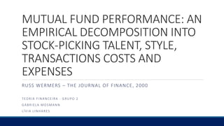 MUTUAL FUND PERFORMANCE: AN
EMPIRICAL DECOMPOSITION INTO
STOCK-PICKING TALENT, STYLE,
TRANSACTIONS COSTS AND
EXPENSES
RUSS WERMERS – THE JOURNAL OF FINANCE, 2000
TEORIA FINANCEIRA - GRUPO 2
GABRIELA MOSMANN
LÍVIA LINHARES
 