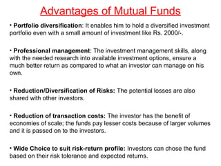 Advantages of Mutual Funds
• Portfolio diversification: It enables him to hold a diversified investment
portfolio even with a small amount of investment like Rs. 2000/-.
• Professional management: The investment management skills, along
with the needed research into available investment options, ensure a
much better return as compared to what an investor can manage on his
own.
• Reduction/Diversification of Risks: The potential losses are also
shared with other investors.
• Reduction of transaction costs: The investor has the benefit of
economies of scale; the funds pay lesser costs because of larger volumes
and it is passed on to the investors.
• Wide Choice to suit risk-return profile: Investors can chose the fund
based on their risk tolerance and expected returns.

 