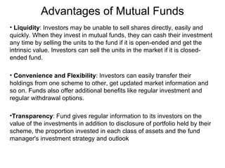 Advantages of Mutual Funds
• Liquidity: Investors may be unable to sell shares directly, easily and
quickly. When they invest in mutual funds, they can cash their investment
any time by selling the units to the fund if it is open-ended and get the
intrinsic value. Investors can sell the units in the market if it is closedended fund.
• Convenience and Flexibility: Investors can easily transfer their
holdings from one scheme to other, get updated market information and
so on. Funds also offer additional benefits like regular investment and
regular withdrawal options.
•Transparency: Fund gives regular information to its investors on the
value of the investments in addition to disclosure of portfolio held by their
scheme, the proportion invested in each class of assets and the fund
manager's investment strategy and outlook

 