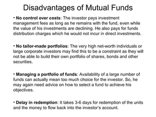 Disadvantages of Mutual Funds
• No control over costs: The investor pays investment
management fees as long as he remains with the fund, even while
the value of his investments are declining. He also pays for funds
distribution charges which he would not incur in direct investments.
• No tailor-made portfolios: The very high net-worth individuals or
large corporate investors may find this to be a constraint as they will
not be able to build their own portfolio of shares, bonds and other
securities.
• Managing a portfolio of funds: Availability of a large number of
funds can actually mean too much choice for the investor. So, he
may again need advice on how to select a fund to achieve his
objectives.
• Delay in redemption: It takes 3-6 days for redemption of the units
and the money to flow back into the investor’s account.

 