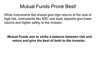 Mutual Funds Prove Best!
While instruments like shares give high returns at the cost of
high risk, instruments like NSC and bank deposits give lower
returns and higher safety to the investor.

Mutual Funds aim to strike a balance between risk and
return and give the best of both to the investor.

 