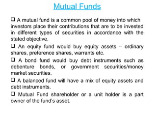 Mutual Funds
 A mutual fund is a common pool of money into which
investors place their contributions that are to be invested
in different types of securities in accordance with the
stated objective.
 An equity fund would buy equity assets – ordinary
shares, preference shares, warrants etc.
 A bond fund would buy debt instruments such as
debenture bonds, or government securities/money
market securities.
 A balanced fund will have a mix of equity assets and
debt instruments.
 Mutual Fund shareholder or a unit holder is a part
owner of the fund’s asset.

 