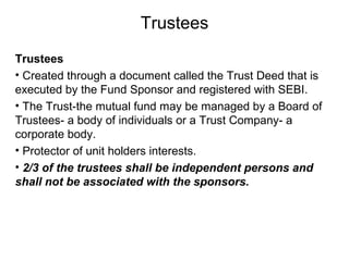Trustees
Trustees
• Created through a document called the Trust Deed that is
executed by the Fund Sponsor and registered with SEBI.
• The Trust-the mutual fund may be managed by a Board of
Trustees- a body of individuals or a Trust Company- a
corporate body.
• Protector of unit holders interests.
• 2/3 of the trustees shall be independent persons and
shall not be associated with the sponsors.

 