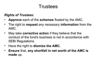Trustees
Rights of Trustees:
• Approve each of the schemes floated by the AMC.
• The right to request any necessary information from the
AMC.
• May take corrective action if they believe that the
conduct of the fund's business is not in accordance with
SEBI Regulations.
• Have the right to dismiss the AMC,
• Ensure that, any shortfall in net worth of the AMC is
made up.

 
