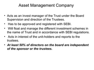 Asset Management Company
• Acts as an invest manager of the Trust under the Board
Supervision and direction of the Trustees.
• Has to be approved and registered with SEBI.
• Will float and manage the different investment schemes in
the name of Trust and in accordance with SEBI regulations.
• Acts in interest of the unit-holders and reports to the
trustees.
• At least 50% of directors on the board are independent
of the sponsor or the trustees.

 