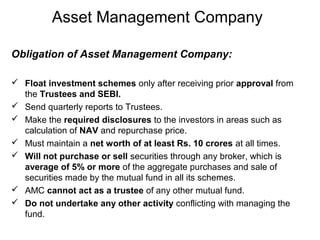 Asset Management Company
Obligation of Asset Management Company:
 Float investment schemes only after receiving prior approval from
the Trustees and SEBI.
 Send quarterly reports to Trustees.
 Make the required disclosures to the investors in areas such as
calculation of NAV and repurchase price.
 Must maintain a net worth of at least Rs. 10 crores at all times.
 Will not purchase or sell securities through any broker, which is
average of 5% or more of the aggregate purchases and sale of
securities made by the mutual fund in all its schemes.
 AMC cannot act as a trustee of any other mutual fund.
 Do not undertake any other activity conflicting with managing the
fund.

 
