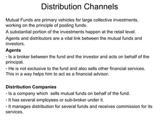 Distribution Channels
Mutual Funds are primary vehicles for large collective investments,
working on the principle of pooling funds.
A substantial portion of the investments happen at the retail level.
Agents and distributors are a vital link between the mutual funds and
investors.
Agents
- Is a broker between the fund and the investor and acts on behalf of the
principal.
- He is not exclusive to the fund and also sells other financial services.
This in a way helps him to act as a financial advisor.
Distribution Companies
- Is a company which sells mutual funds on behalf of the fund.
- It has several employees or sub-broker under it.
- It manages distribution for several funds and receives commission for its
services.

 