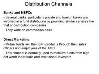 Distribution Channels
Banks and NBFCs
- Several banks, particularly private and foreign banks are
involved in a fund distribution by providing similar services like
that of distribution companies.
- They work on commission basis.
Direct Marketing
- Mutual funds sell their own products through their sales
officers and employees of the AMC.
- This channel is normally used to mobilize funds from high
net worth individuals and institutional investors.

 