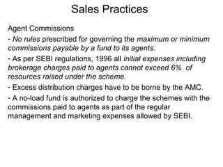 Sales Practices
Agent Commissions
- No rules prescribed for governing the maximum or minimum
commissions payable by a fund to its agents.
- As per SEBI regulations, 1996 all initial expenses including
brokerage charges paid to agents cannot exceed 6% of
resources raised under the scheme.
- Excess distribution charges have to be borne by the AMC.
- A no-load fund is authorized to charge the schemes with the
commissions paid to agents as part of the regular
management and marketing expenses allowed by SEBI.

 