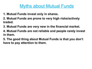 Myths about Mutual Funds
1. Mutual Funds invest only in shares.
2. Mutual Funds are prone to very high risks/actively
traded.
3. Mutual Funds are very new in the financial market.
4. Mutual Funds are not reliable and people rarely invest
in them.
5. The good thing about Mutual Funds is that you don’t
have to pay attention to them.

 