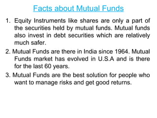 Facts about Mutual Funds
1. Equity Instruments like shares are only a part of
the securities held by mutual funds. Mutual funds
also invest in debt securities which are relatively
much safer.
2. Mutual Funds are there in India since 1964. Mutual
Funds market has evolved in U.S.A and is there
for the last 60 years.
3. Mutual Funds are the best solution for people who
want to manage risks and get good returns.

 
