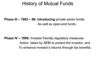 History of Mutual Funds
Phase III – 1993 – 96: Introducing private sector funds.
As well as open-end funds.

Phase IV – 1996: Investor friendly regulatory measures
Action taken by SEBI to protect the investor, and
To enhance investor’s returns through tax benefits.

 