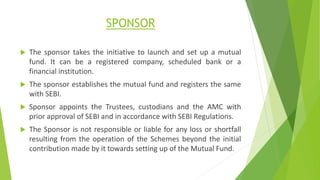 SPONSOR
 The sponsor takes the initiative to launch and set up a mutual
fund. It can be a registered company, scheduled bank or a
financial institution.
 The sponsor establishes the mutual fund and registers the same
with SEBI.
 Sponsor appoints the Trustees, custodians and the AMC with
prior approval of SEBI and in accordance with SEBI Regulations.
 The Sponsor is not responsible or liable for any loss or shortfall
resulting from the operation of the Schemes beyond the initial
contribution made by it towards setting up of the Mutual Fund.
 