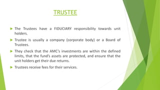 TRUSTEE
 The Trustees have a FIDUCIARY responsibility towards unit
holders.
 Trustee is usually a company (corporate body) or a Board of
Trustees.
 They check that the AMC’s investments are within the defined
limits, that the fund’s assets are protected, and ensure that the
unit holders get their due returns.
 Trustees receive fees for their services.
 
