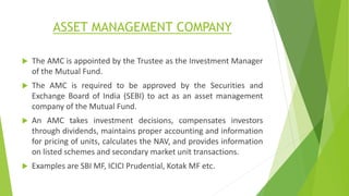 ASSET MANAGEMENT COMPANY
 The AMC is appointed by the Trustee as the Investment Manager
of the Mutual Fund.
 The AMC is required to be approved by the Securities and
Exchange Board of India (SEBI) to act as an asset management
company of the Mutual Fund.
 An AMC takes investment decisions, compensates investors
through dividends, maintains proper accounting and information
for pricing of units, calculates the NAV, and provides information
on listed schemes and secondary market unit transactions.
 Examples are SBI MF, ICICI Prudential, Kotak MF etc.
 