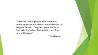 "There are tons of people who are late to
trends by nature and adopt a trend after it's no
longer in fashion. They exist in mutual funds.
They exist in clothes. They exist in cars. They
exist in lifestyles."
~Jim Cramer
 