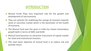 INTRODUCTION
 Mutual Funds Plays very important role for the growth and
development of any economy.
 They are vehicles for mobilizing the savings of investors towards
stock or securities market which is the barometer of the health
of economy.
 The Mutual fund over the years in India has shown tremendous
growth both in terms of AMC and AUM.
 Mutual fund becomes an attractive instrument of capital market
for retail and institutional investors.
 The main basic objective of mutual fund is to reduce risk and
provide return.
 