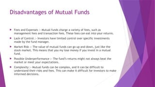 Disadvantages of Mutual Funds
 Fees and Expenses :- Mutual funds charge a variety of fees, such as
management fees and transaction fees. These fees can eat into your returns.
 Lack of Control :- Investors have limited control over specific investments
made by the fund manager.
 Market Risk :- The value of mutual funds can go up and down, just like the
stock market. This means that you my lose money if you invest in a mutual
fund.
 Possible Underperformance :- The fund’s returns might not always beat the
market or meet your expectations.
 Complexity :- Mutual funds can be complex, and it can be difficult to
understand their risks and fees. This can make it difficult for investors to make
informed decisions.
 