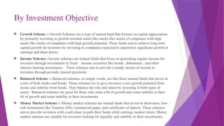 By Investment Objective
 Growth Scheme :- Growth Schemes are a type of mutual fund that focuses on capital appreciation
by primarily investing in growth-oriented assets like stocks like stocks of companies with high
assets like stocks of companies with high growth potential. These funds aim to achieve long term
capital growth for investors by investing in companies expected to experience significant growth in
earnings and share prices.
 Income Scheme:- Income schemes are mutual funds that focus on generating regular income for
investors through investments in fixed – income securities like bonds , debentures , and other
interest–bearing instruments . These schemes aim to provide a steady stream of income to
investors through periodic interest payments.
 Balanced Scheme :- Balanced schemes, in simple words, are like those mutual funds that invest in
a mix of both stocks and bonds. These schemes try to give investors a mix growth potential from
stocks and stability from bonds. They balance the risk and return by investing in both types of
assets . Balanced schemes are good for those who want a bit of growth and some stability in their
bit of growth and some stability in their investments.
 Money Market Scheme :- Money market schemes are mutual funds that invest in short-term, low-
risk instruments like Treasury bills, commercial paper, and certificates of deposit. These schemes
aim to provide investors with a safe place to park their funds while earnings modest return. Money
market schemes are suitable for investors looking for liquidity and stability in their investments.
 