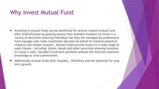 Why invest Mutual Fund
 Investing in mutual funds can be beneficial for several reasons mutual fund
offer diversification by pooling money from multiple investors to invest in a
variety of securities reducing individual risk they are managed by professional
fund manager who make investment decision on behalf of investors based on
research and market analysis . Mutual funds provide access to a wide range of
asset classes , including stocks, bonds and other securities allowing investors
to create a well –rounded investment portfolio without the need for extensive
knowledge or time commitment.
 Additionally mutual funds offer liquidity , flexibility and the potential for long
term growth.
 