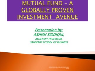 MUTUAL FUND – A GLOBALLY PROVENINVESTMENT  AVENUE Presentation by; ASHISH SIDDIQUI, ASSISTANT PROFESSOR, SANSKRITI SCHOOL OF BUSINESS COMPILED BY ASHISH SIDDIQUI     2010 