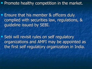 Promote healthy competition in the market. Ensure that his member & officers duly complied with securities law, regulations, & guideline issued by SEBI. Sebi will revisit rules on self regulatory organizations and AMFI may be appointed as the first self regulatory organization in India.  