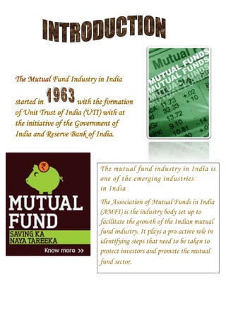 The Mutual Fund Industry in India
started in
with the formation
of Unit Trust of India (UTI) with at
the initiative of the Government of
India and Reserve Bank of India.

The mutual fund industry in India is
one of the emerging industries
in India
The Association of Mutual Funds in India
(AMFI) is the industry body set up to
facilitate the growth of the Indian mutual
fund industry. It plays a pro-active role in
identifying steps that need to be taken to
protect investors and promote the mutual
fund sector.

 
