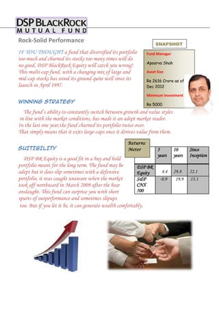 Rock-Solid Performance

SNAPSHOT

IF YOU THOUGHT a fund that diversified its portfolio
too much and churned its stocks too many times will do
no good, DSP BlackRock Equity will catch you wrong!
This multi-cap fund, with a changing mix of large and
mid-cap stocks has stood its ground quite well since its
launch in April 1997.

Fund Manager
Apoorva Shah
Asset Size
Rs 2616 Crore as of
Dec 2012
Minimum Investment

Winning Strategy

Rs 5000

The fund’s ability to constantly switch between growth and value styles
in line with the market conditions, has made it an adept market reader.
In the last one year,the fund churned its portfolio twice over.
That simply means that it exits large-caps once it derives value from them.
SUITIBILITY

Returns
Meter

DSP BR Equity is a good fit in a buy and hold
portfolio meant for the long term. The fund may be
DSP BR
adept but it does slip sometimes with a defensive
Equity
portfolio, it was caught unaware when the market
S&P
CNX
took off northward in March 2009 after the bear
500
onslaught. This fund can surprise you with short
spurts of outperformance and sometimes slipups
too. But if you let it be, it can generate wealth comfortably.

5
years

10
years

Since
Inception

4.4
-0.9

29.8
19.9

22.1
13.1

 