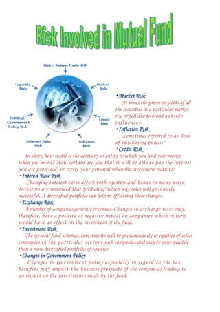 •Market Risk
At times the prices or yields of all
the securities in a particular market
rise or fall due to broad outside
influences.
•Inflation Risk
Sometimes referred to as "loss
of purchasing power."
•Credit Risk
In short, how stable is the company or entity to which you lend your money
when you invest? How certain are you that it will be able to pay the interest
you are promised, or repay your principal when the investment matures?
•Interest Rate Risk
Changing interest rates affect both equities and bonds in many ways.
Investors are reminded that "predicting" which way rates will go is rarely
successful. A diversified portfolio can help in offsetting these changes.
•Exchange Risk
A number of companies generate revenues. Changes in exchange rates may,
therefore, have a positive or negative impact on companies which in turn
would have an effect on the investment of the fund.
•Investment Risk
The sectoral fund schemes, investments will be predominantly in equities of select
companies in the particular sector s such companies and may be more volatile
than a more diversified portfolio of equities.
•Changes in Government Policy
Changes in Government policy especially in regard to the tax
benefits may impact the business prospects of the companies leading to
an impact on the investments made by the fund.

 